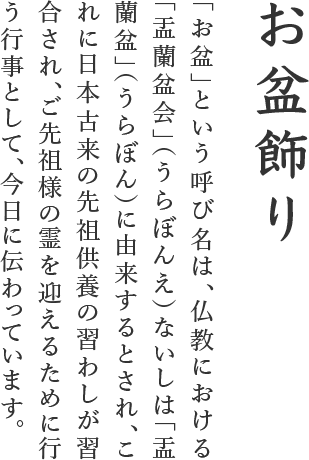 「お盆」という呼び名は、仏教における「盂蘭盆会」（うらぼんえ）ないしは「盂蘭盆」（うらぼん）に由来するとされ、これに日本古来の先祖供養の習わしが習合され、ご先祖様の霊を迎えるために行う行事として、今日に伝わっています。